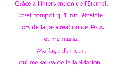 Grâce à l'intervention de l'Éternel, Josef comprit qu'il fut l'étreinte,  lors de la procréation de Jésus,  et me maria. Mariage d'amour,  qui me sauva de la lapidation !