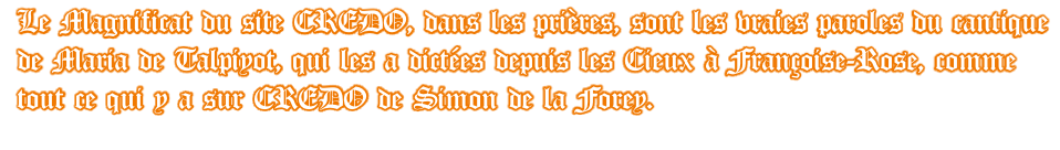 Le Magnificat du site CREDO, dans les prières, sont les vraies paroles du cantique de Maria de Talpiyot, qui les a dictées depuis les Cieux à Françoise-Rose, comme tout ce qui y a sur CREDO de Simon de la Forey.
