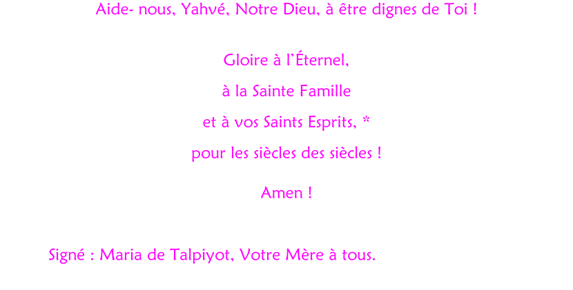Aide- nous, Yahvé, Notre Dieu, à être dignes de Toi !  Gloire à l’Éternel,  à la Sainte Famille  et à vos Saints Esprits, * pour les siècles des siècles !  Amen !              Signé : Maria de Talpiyot, Votre Mère à tous.