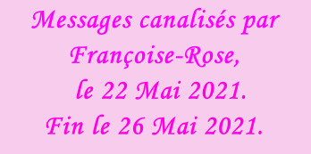 Messages canalisés par Françoise-Rose,    le 22 Mai 2021. Fin le 26 Mai 2021.