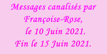 Messages canalisés par Françoise-Rose,    le 10 Juin 2021. Fin le 15 Juin 2021.